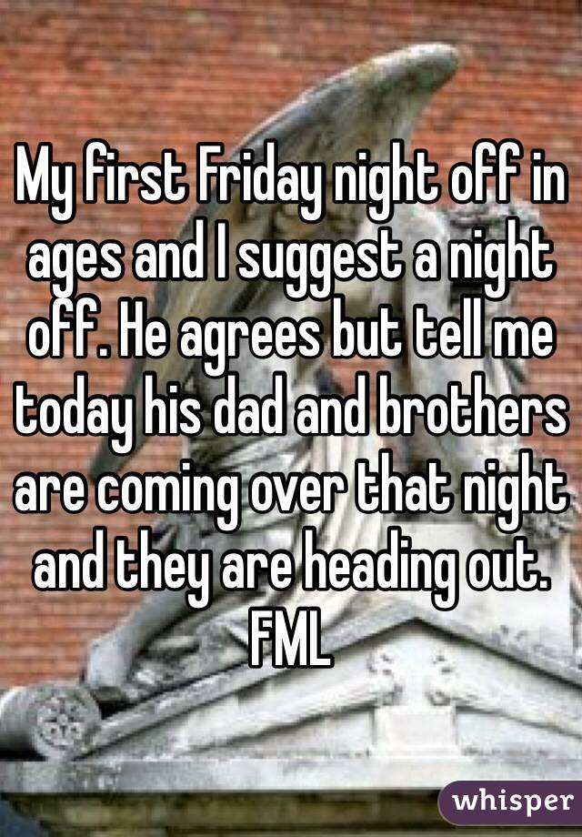 My first Friday night off in ages and I suggest a night off. He agrees but tell me today his dad and brothers are coming over that night and they are heading out. FML