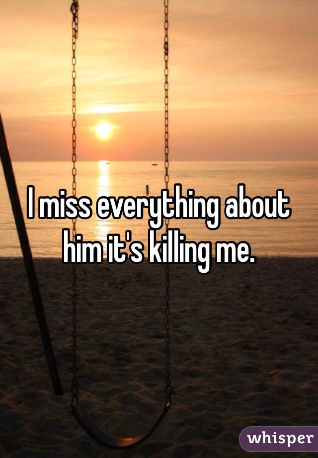 I miss everything about him it's killing me.