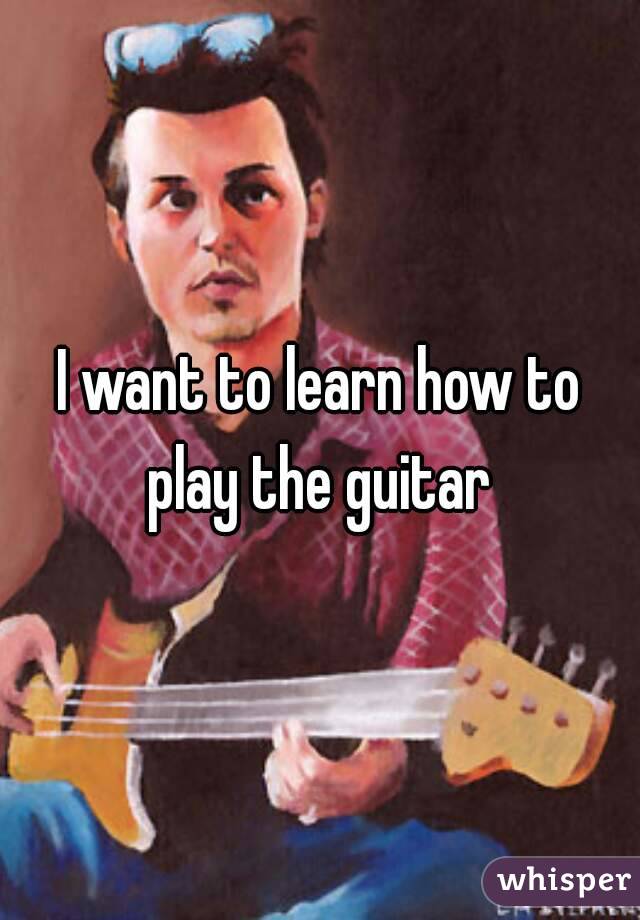 I want to learn how to play the guitar 