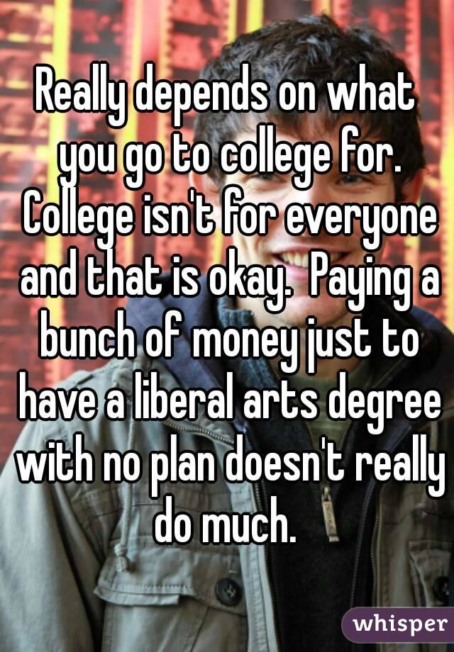Really depends on what you go to college for. College isn't for everyone and that is okay.  Paying a bunch of money just to have a liberal arts degree with no plan doesn't really do much. 
