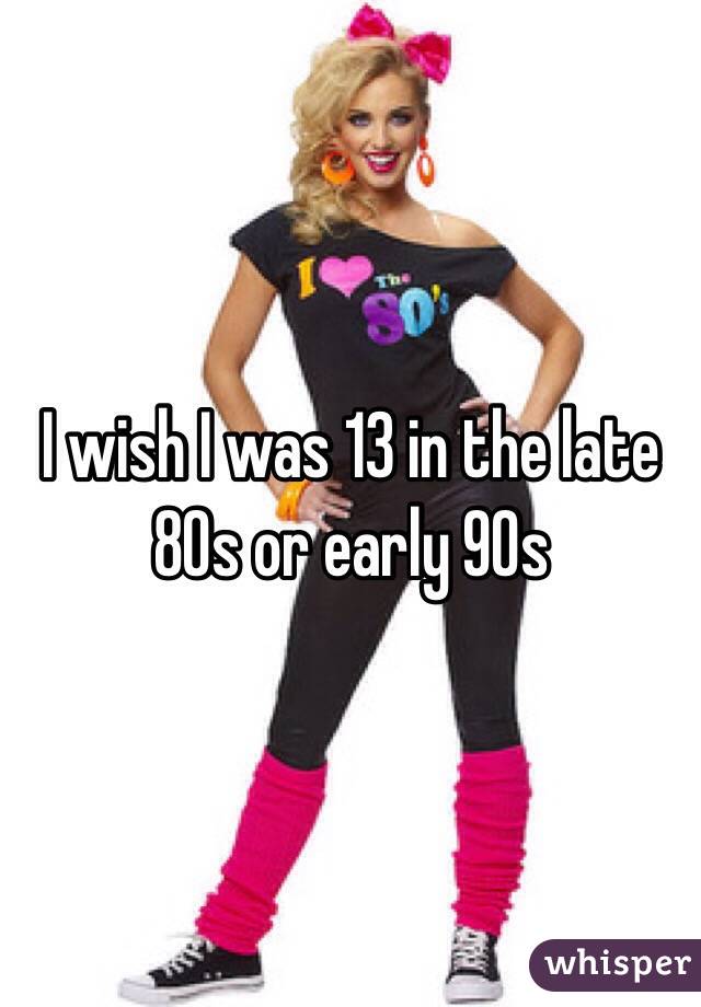 I wish I was 13 in the late 80s or early 90s