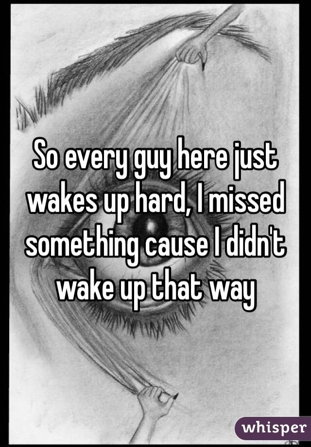 So every guy here just wakes up hard, I missed something cause I didn't wake up that way