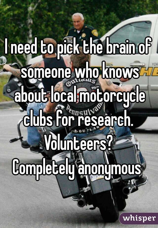 I need to pick the brain of someone who knows about local motorcycle clubs for research. 
Volunteers?
Completely anonymous 