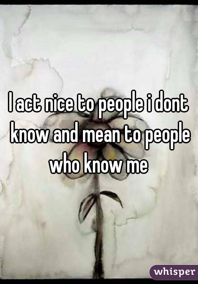 I act nice to people i dont know and mean to people who know me 