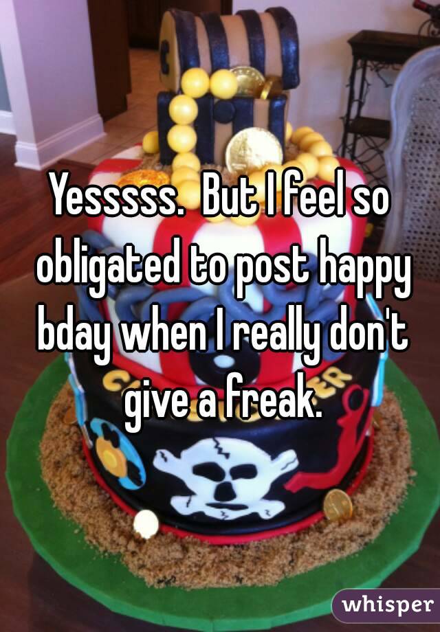 Yesssss.  But I feel so obligated to post happy bday when I really don't give a freak.