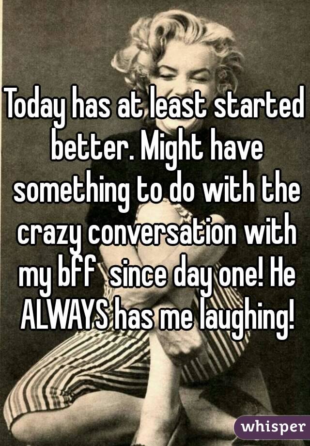 Today has at least started better. Might have something to do with the crazy conversation with my bff  since day one! He ALWAYS has me laughing!