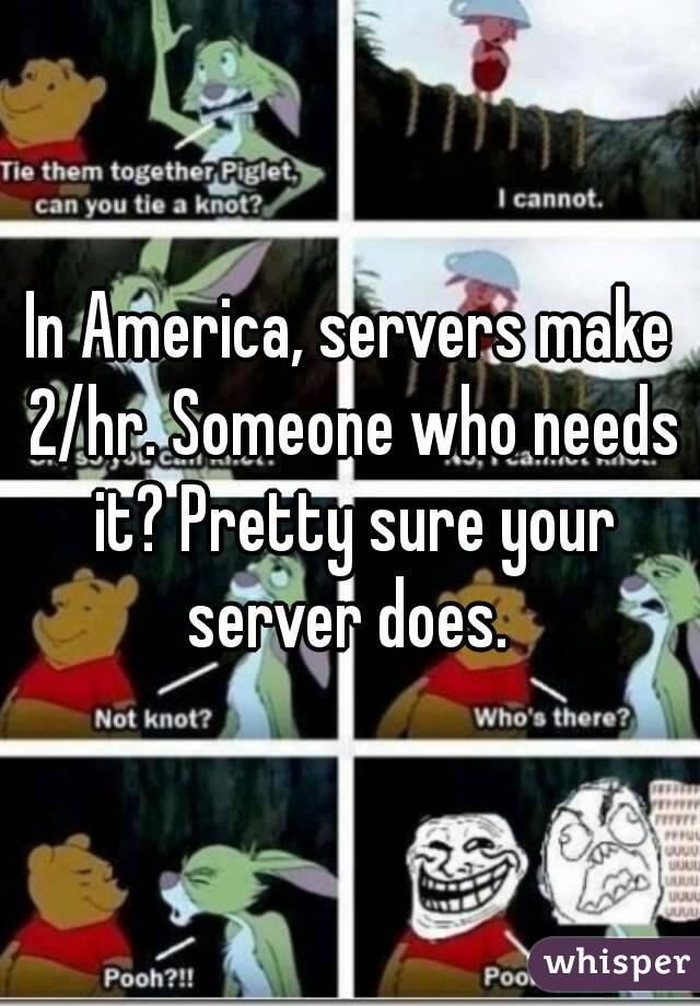 In America, servers make 2/hr. Someone who needs it? Pretty sure your server does. 