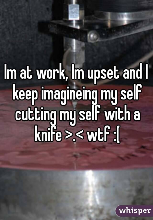 Im at work, Im upset and I keep imagineing my self cutting my self with a knife >.< wtf :(