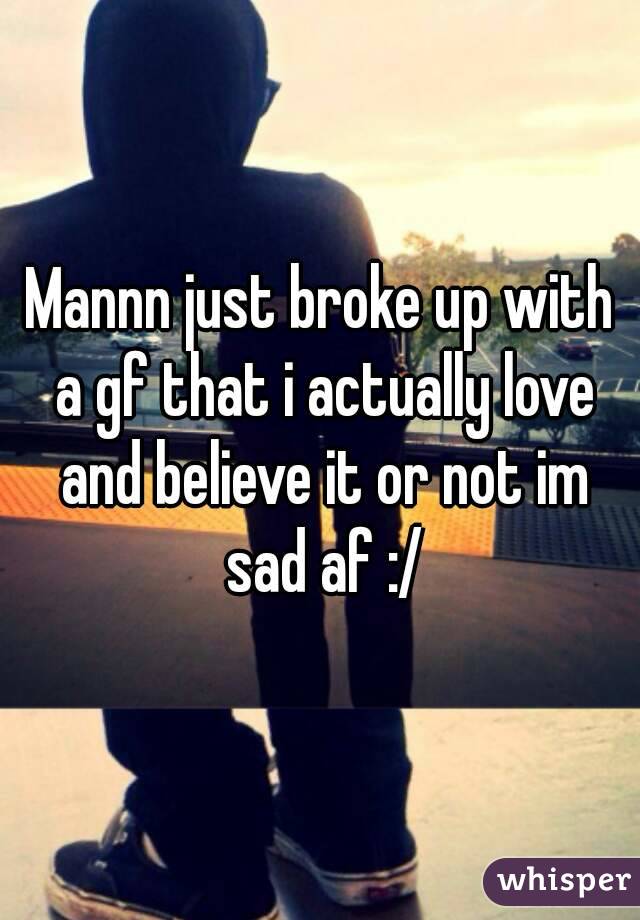 Mannn just broke up with a gf that i actually love and believe it or not im sad af :/