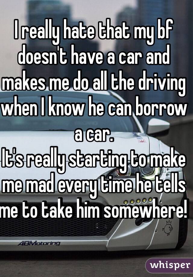 I really hate that my bf doesn't have a car and makes me do all the driving when I know he can borrow a car. 
It's really starting to make me mad every time he tells me to take him somewhere! 