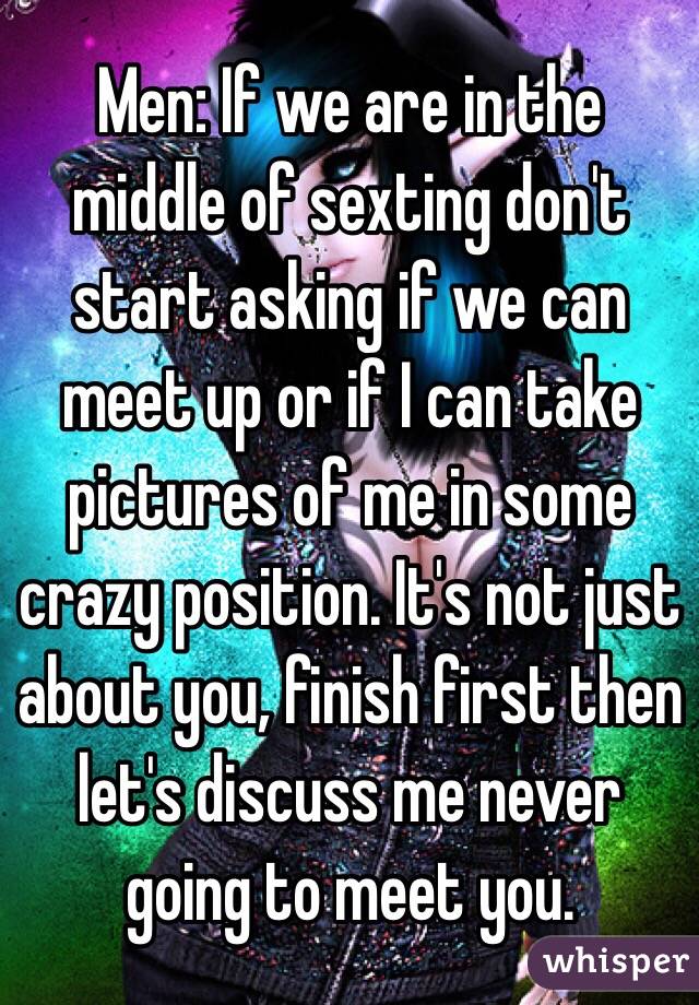 Men: If we are in the middle of sexting don't start asking if we can meet up or if I can take pictures of me in some crazy position. It's not just about you, finish first then let's discuss me never going to meet you.