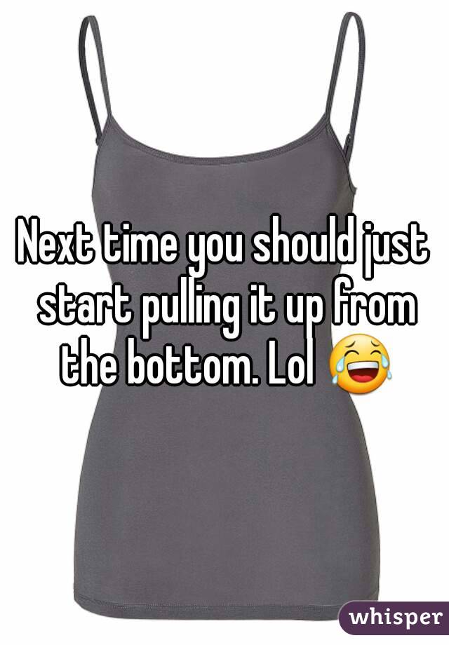 Next time you should just start pulling it up from the bottom. Lol 😂