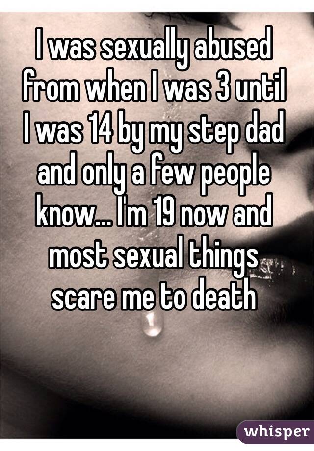 I was sexually abused 
from when I was 3 until 
I was 14 by my step dad 
and only a few people know... I'm 19 now and 
most sexual things 
scare me to death