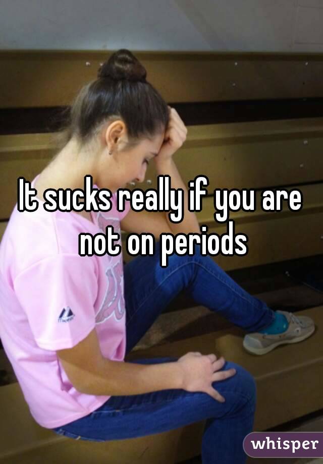 It sucks really if you are not on periods