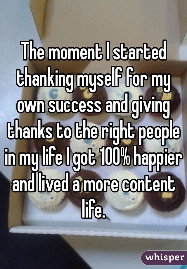 The moment I started thanking myself for my own success and giving thanks to the right people in my life I got 100% happier and lived a more content life.