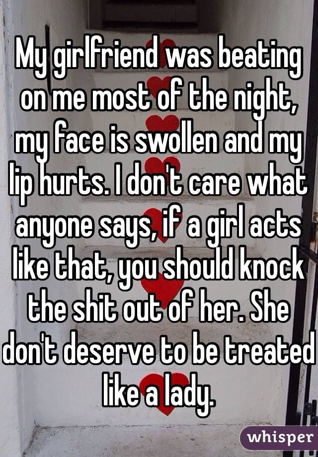 My girlfriend was beating on me most of the night, my face is swollen and my lip hurts. I don't care what anyone says, if a girl acts like that, you should knock the shit out of her. She don't deserve to be treated like a lady.