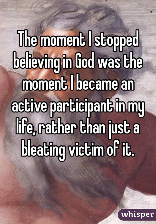 The moment I stopped believing in God was the moment I became an active participant in my life, rather than just a bleating victim of it.  