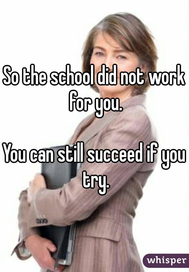 So the school did not work for you.

You can still succeed if you try.