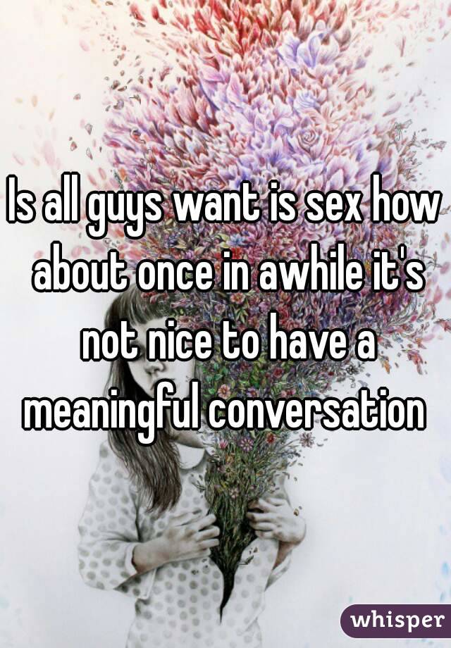 Is all guys want is sex how about once in awhile it's not nice to have a meaningful conversation 