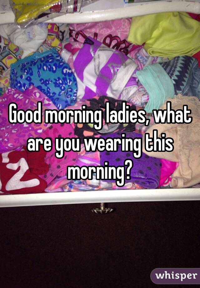 Good morning ladies, what are you wearing this morning?