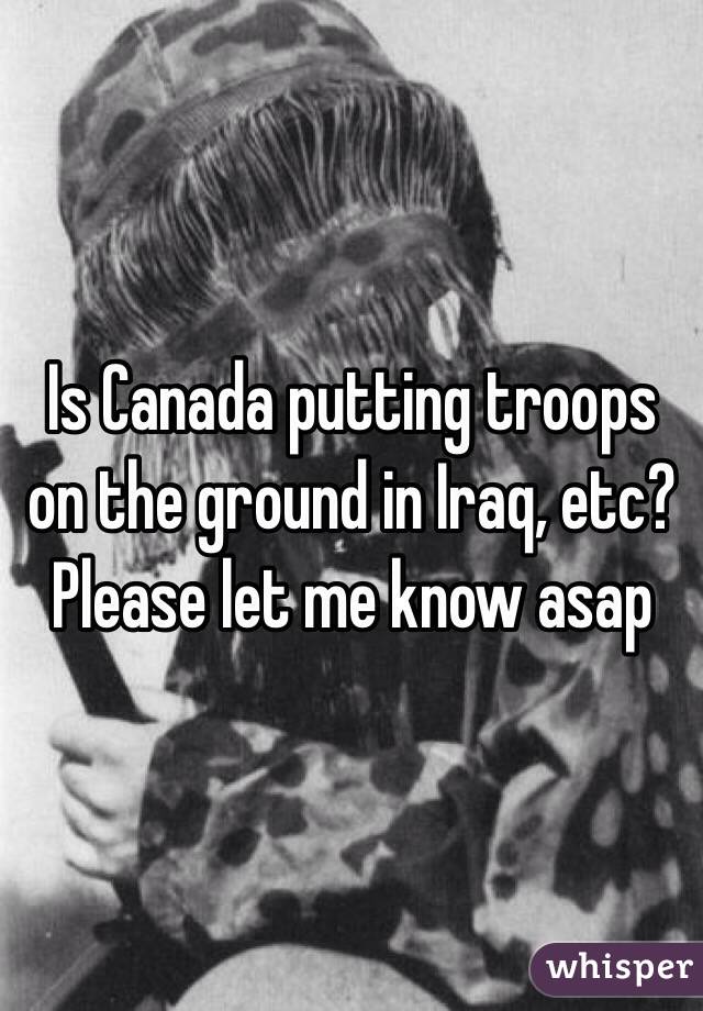 Is Canada putting troops on the ground in Iraq, etc? Please let me know asap