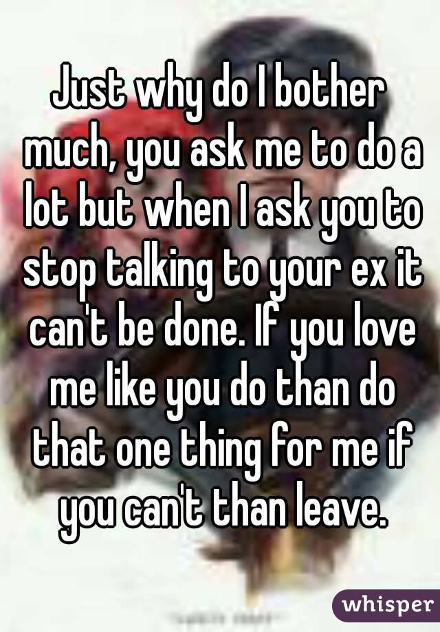 Just why do I bother much, you ask me to do a lot but when I ask you to stop talking to your ex it can't be done. If you love me like you do than do that one thing for me if you can't than leave.