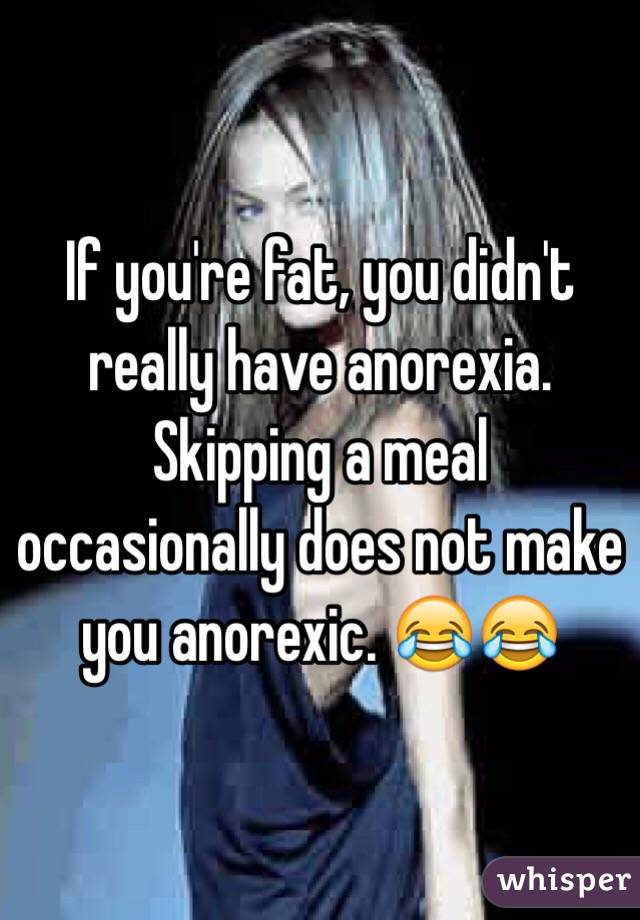 If you're fat, you didn't really have anorexia. Skipping a meal occasionally does not make you anorexic. 😂😂