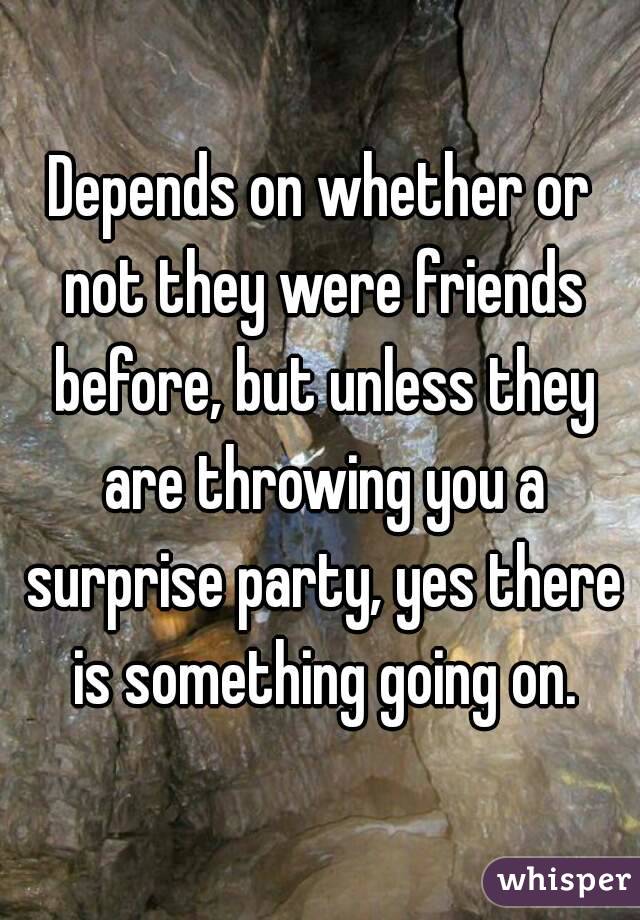 Depends on whether or not they were friends before, but unless they are throwing you a surprise party, yes there is something going on.