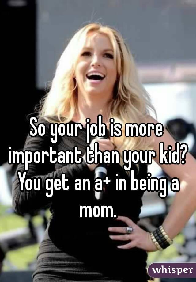 So your job is more important than your kid? You get an a+ in being a mom.