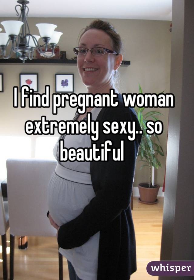 I find pregnant woman extremely sexy.. so beautiful 