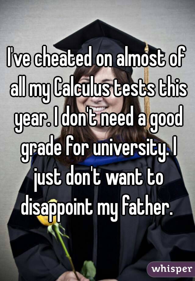 I've cheated on almost of all my Calculus tests this year. I don't need a good grade for university. I just don't want to disappoint my father. 