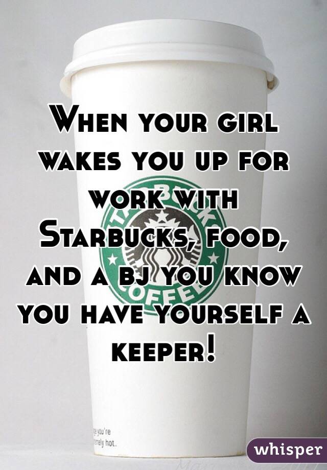 When your girl wakes you up for work with Starbucks, food, and a bj you know you have yourself a keeper!