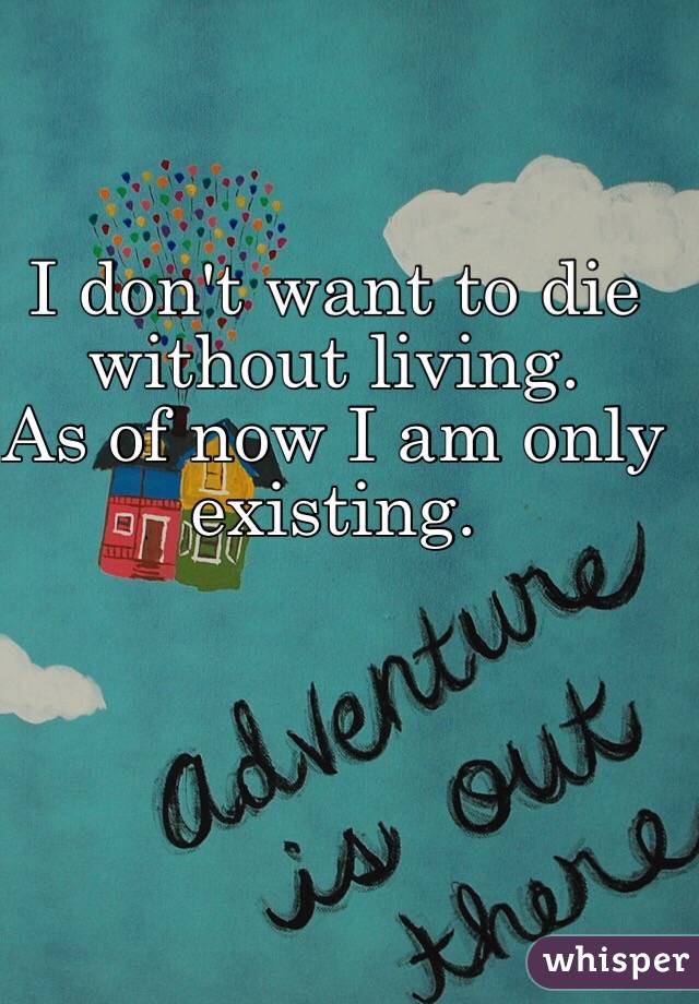 I don't want to die without living. 
As of now I am only existing. 
