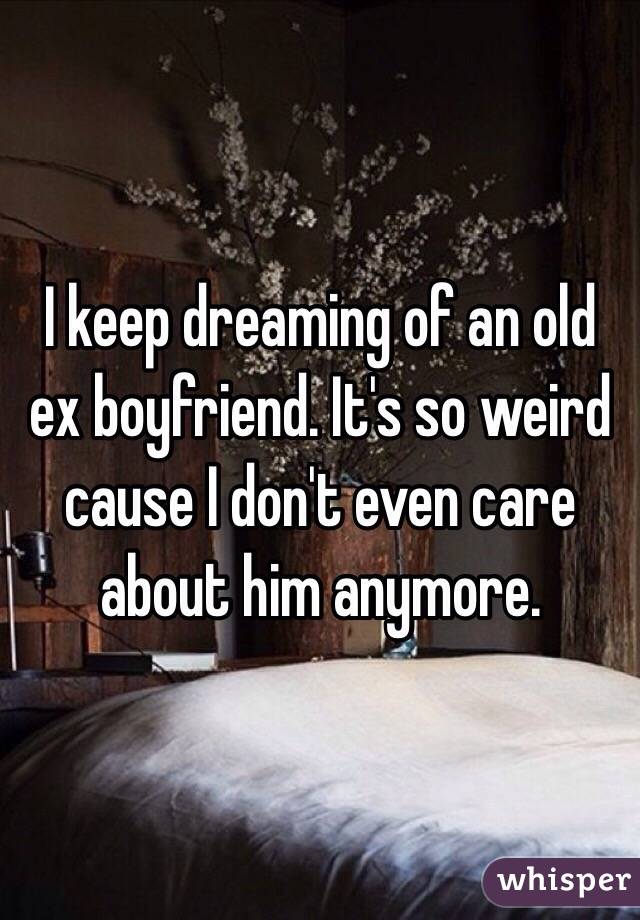 I keep dreaming of an old ex boyfriend. It's so weird cause I don't even care about him anymore. 