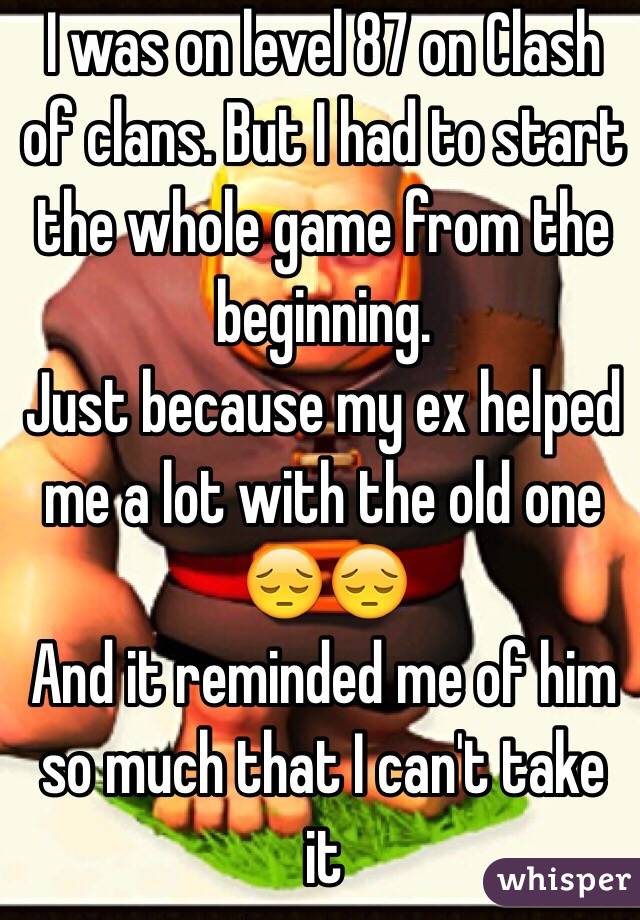 I was on level 87 on Clash of clans. But I had to start the whole game from the beginning. 
Just because my ex helped me a lot with the old one ðŸ˜”ðŸ˜” 
And it reminded me of him so much that I can't take it