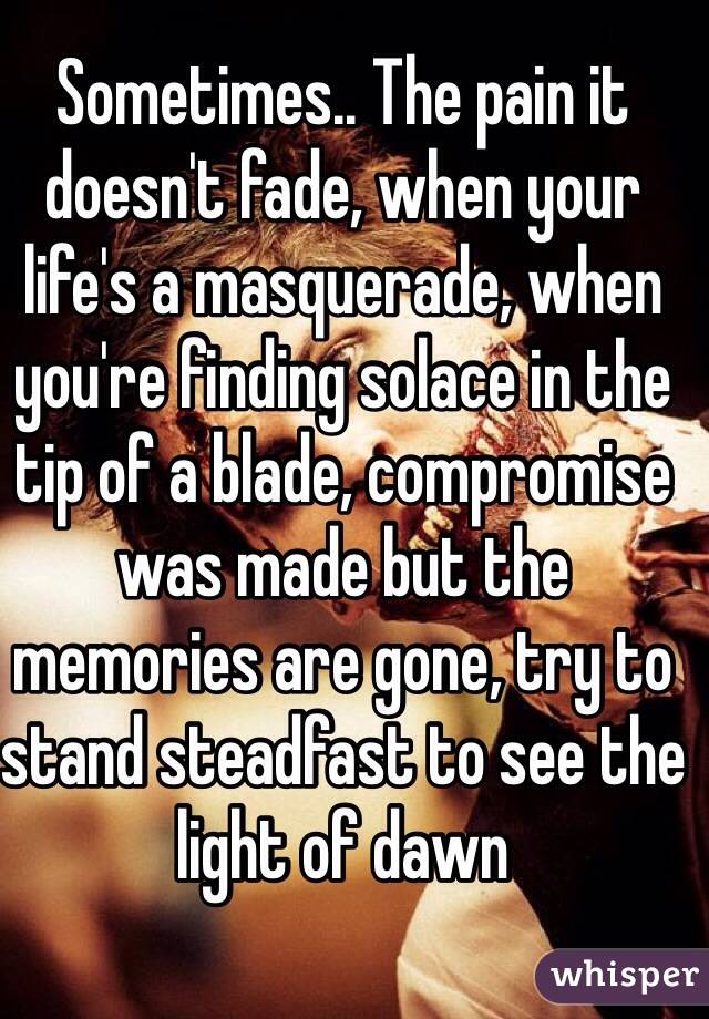 Sometimes.. The pain it doesn't fade, when your life's a masquerade, when you're finding solace in the tip of a blade, compromise was made but the memories are gone, try to stand steadfast to see the light of dawn