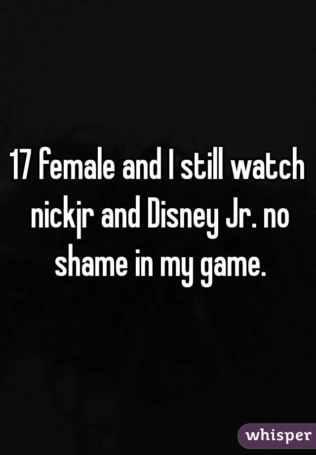 17 female and I still watch nickjr and Disney Jr. no shame in my game.