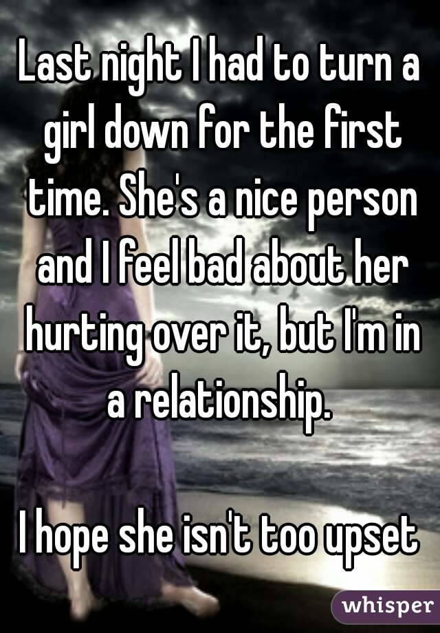 Last night I had to turn a girl down for the first time. She's a nice person and I feel bad about her hurting over it, but I'm in a relationship. 

I hope she isn't too upset