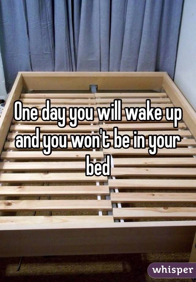 One day you will wake up and you won't be in your bed