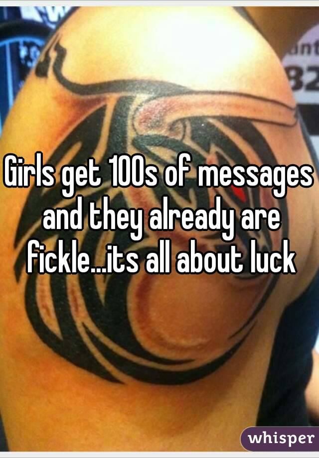 Girls get 100s of messages and they already are fickle...its all about luck
