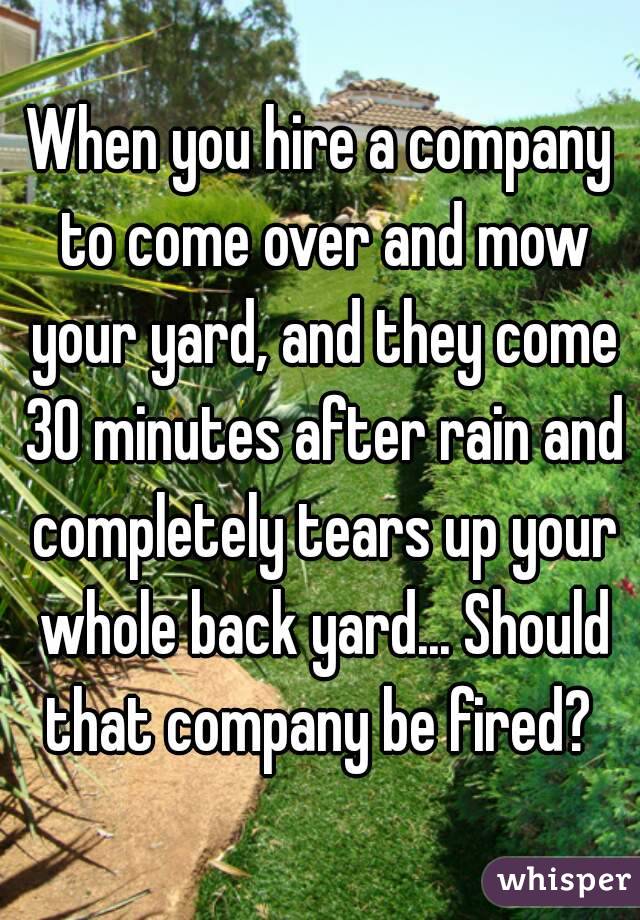 When you hire a company to come over and mow your yard, and they come 30 minutes after rain and completely tears up your whole back yard... Should that company be fired? 
