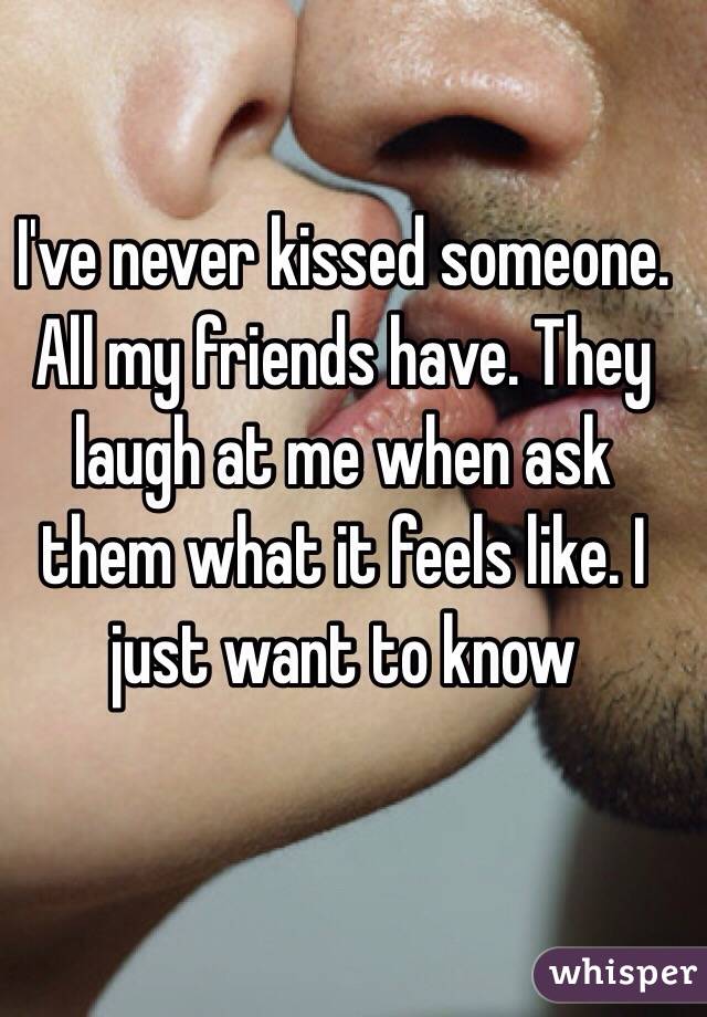 I've never kissed someone. All my friends have. They laugh at me when ask them what it feels like. I just want to know 