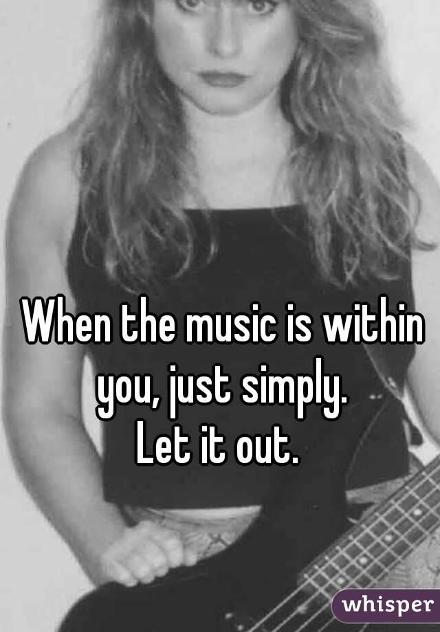 When the music is within you, just simply. 
Let it out. 