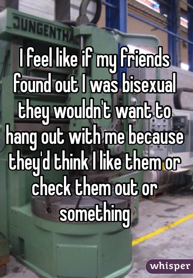 I feel like if my friends found out I was bisexual they wouldn't want to hang out with me because they'd think I like them or check them out or something
