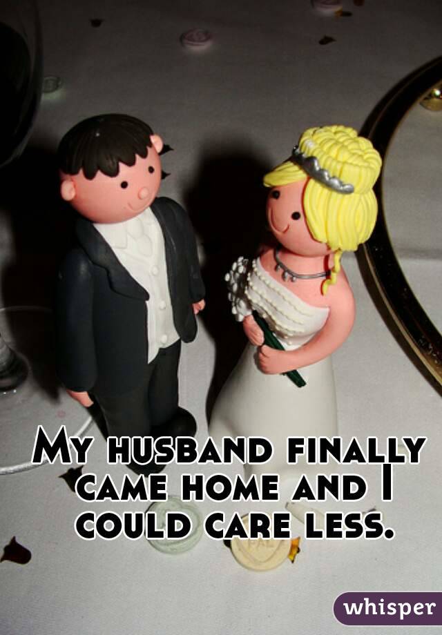 My husband finally came home and I could care less.