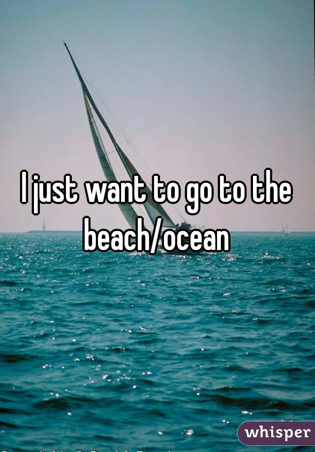 I just want to go to the beach/ocean 