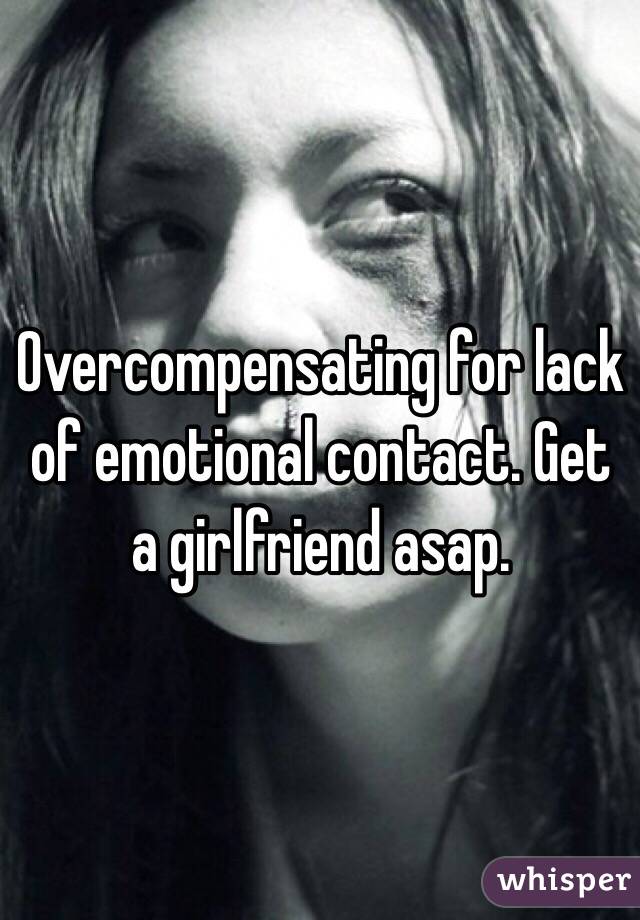 Overcompensating for lack of emotional contact. Get a girlfriend asap.