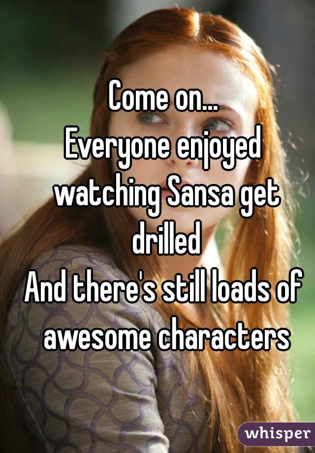 Come on...
Everyone enjoyed watching Sansa get drilled
And there's still loads of awesome characters