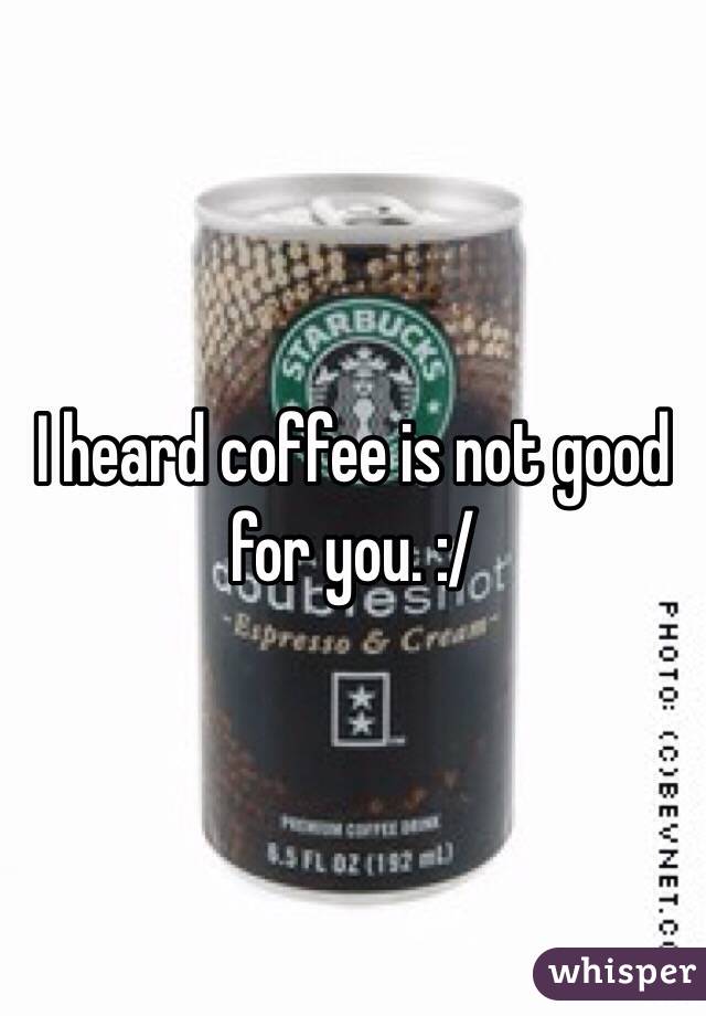 I heard coffee is not good for you. :/