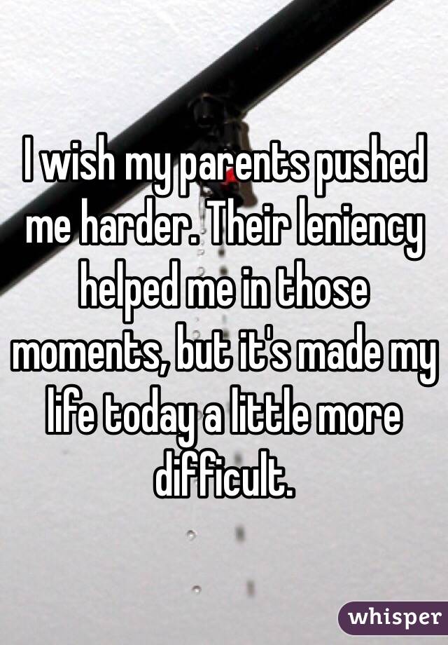 I wish my parents pushed me harder. Their leniency helped me in those moments, but it's made my life today a little more difficult. 